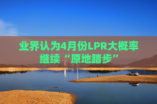 业界认为4月份LPR大概率继续“原地踏步”