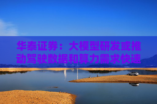 华泰证券：大模型研发或推动驾驶数据和算力需求快速增长