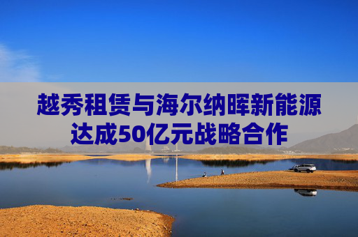 越秀租赁与海尔纳晖新能源达成50亿元战略合作