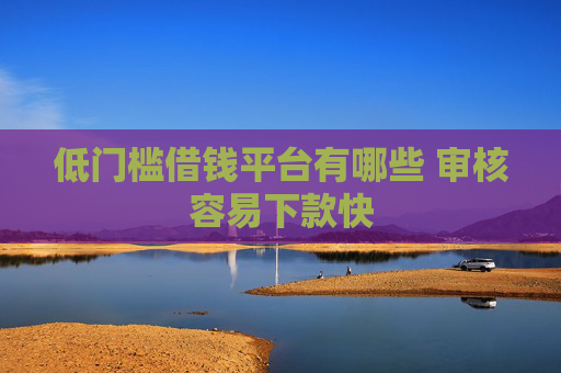 低门槛借钱平台有哪些 审核容易下款快