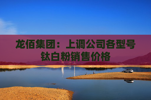 龙佰集团：上调公司各型号钛白粉销售价格