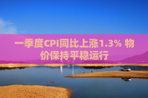 一季度CPI同比上涨1.3% 物价保持平稳运行