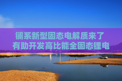 镧系新型固态电解质来了 有助开发高比能全固态锂电池