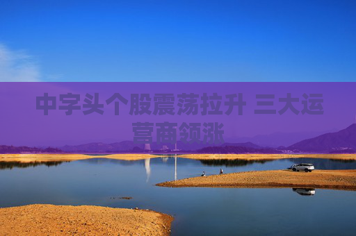 中字头个股震荡拉升 三大运营商领涨
