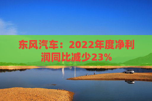 东风汽车：2022年度净利润同比减少23%
