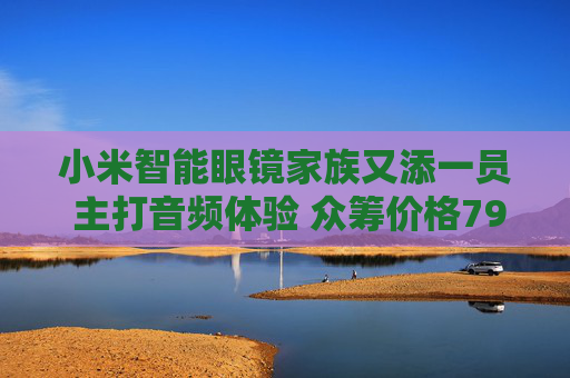 小米智能眼镜家族又添一员 主打音频体验 众筹价格799元