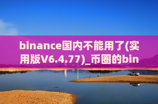 binance国内不能用了(实用版V6.4.77)_币圈的binance安装包下载