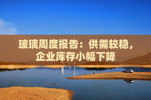 玻璃周度报告：供需较稳，企业库存小幅下降