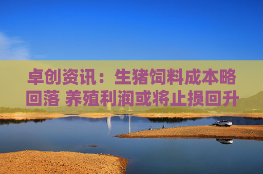 卓创资讯：生猪饲料成本略回落 养殖利润或将止损回升