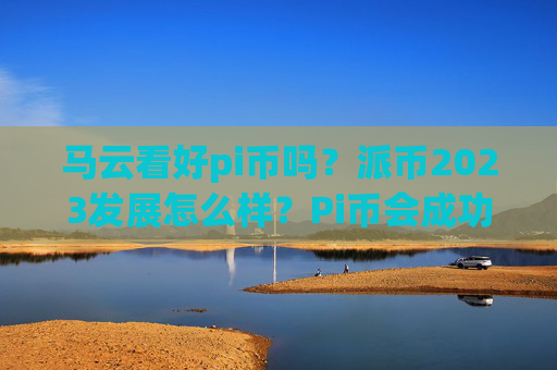 马云看好pi币吗？派币2023发展怎么样？Pi币会成功吗？