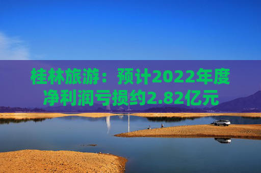 桂林旅游：预计2022年度净利润亏损约2.82亿元