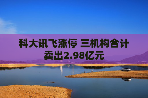 科大讯飞涨停 三机构合计卖出2.98亿元