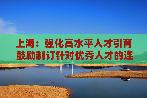 上海：强化高水平人才引育 鼓励制订针对优秀人才的连续支持计划