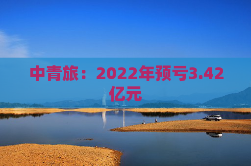 中青旅：2022年预亏3.42亿元
