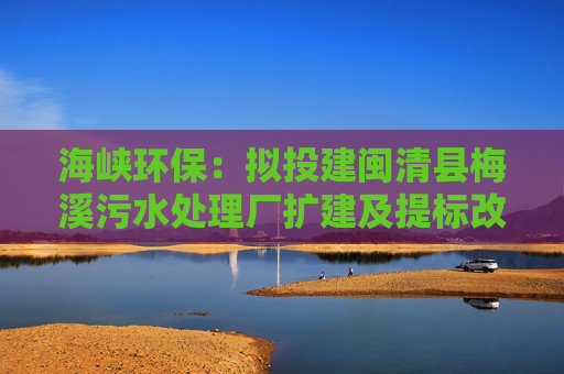 海峡环保：拟投建闽清县梅溪污水处理厂扩建及提标改造工程