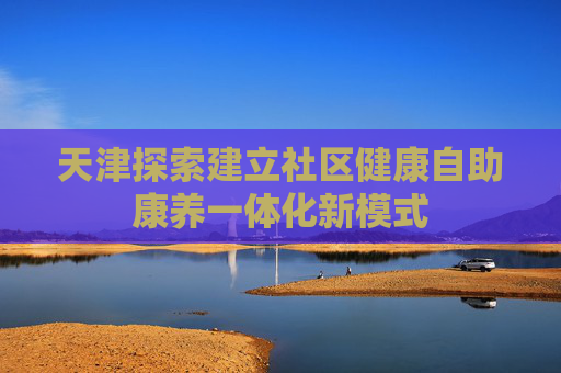 天津探索建立社区健康自助康养一体化新模式