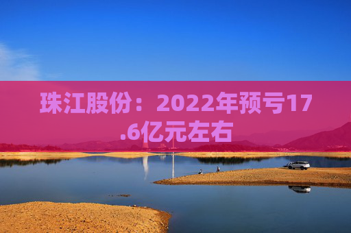 珠江股份：2022年预亏17.6亿元左右