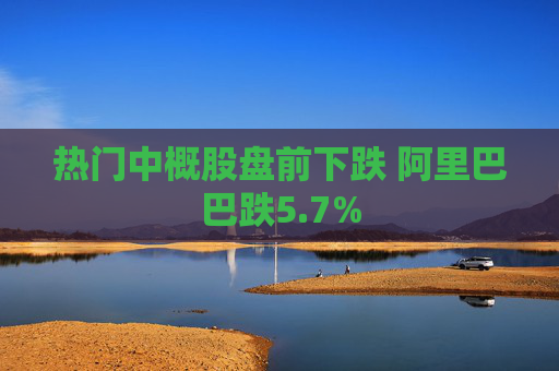 热门中概股盘前下跌 阿里巴巴跌5.7%