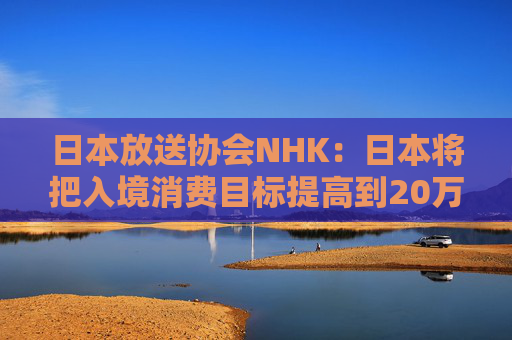 日本放送协会NHK：日本将把入境消费目标提高到20万日元/人