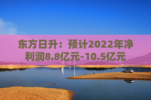 东方日升：预计2022年净利润8.8亿元-10.5亿元