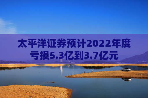 太平洋证券预计2022年度亏损5.3亿到3.7亿元