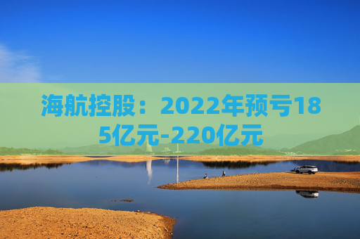 海航控股：2022年预亏185亿元-220亿元