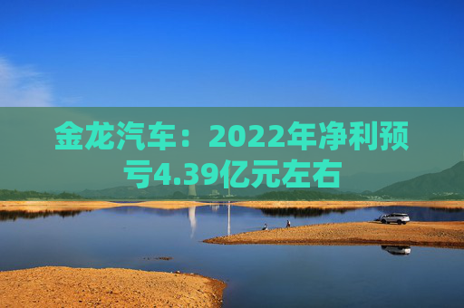 金龙汽车：2022年净利预亏4.39亿元左右