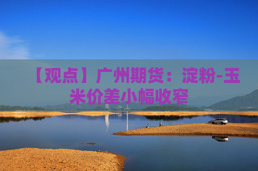 【观点】广州期货：淀粉-玉米价差小幅收窄