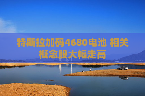 特斯拉加码4680电池 相关概念股大幅走高