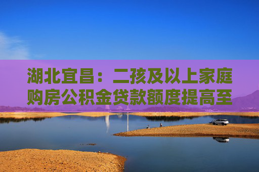 湖北宜昌：二孩及以上家庭购房公积金贷款额度提高至84万元
