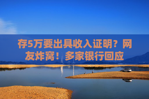 存5万要出具收入证明？网友炸窝！多家银行回应