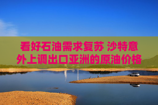 看好石油需求复苏 沙特意外上调出口亚洲的原油价格