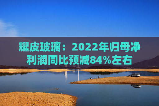 耀皮玻璃：2022年归母净利润同比预减84%左右