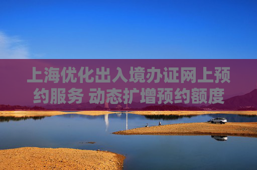 上海优化出入境办证网上预约服务 动态扩增预约额度