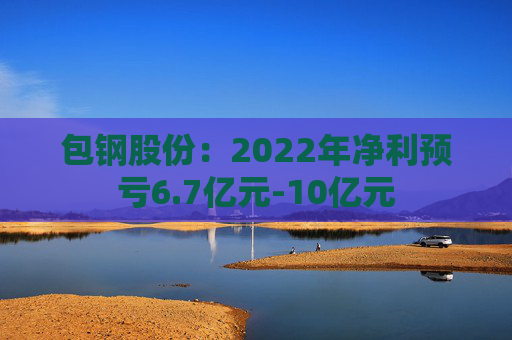 包钢股份：2022年净利预亏6.7亿元-10亿元