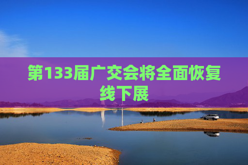 第133届广交会将全面恢复线下展