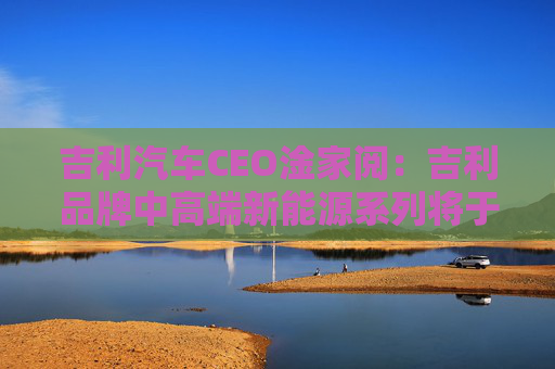 吉利汽车CEO淦家阅：吉利品牌中高端新能源系列将于本月推出