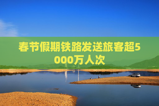春节假期铁路发送旅客超5000万人次