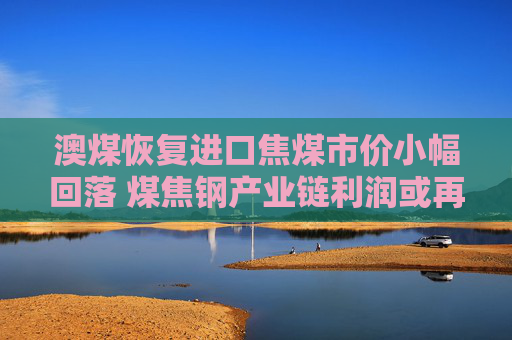澳煤恢复进口焦煤市价小幅回落 煤焦钢产业链利润或再分配