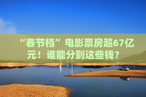 “春节档”电影票房超67亿元！谁能分到这些钱？