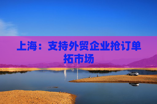 上海：支持外贸企业抢订单拓市场