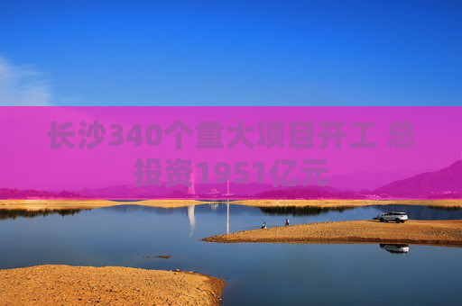 长沙340个重大项目开工 总投资1951亿元