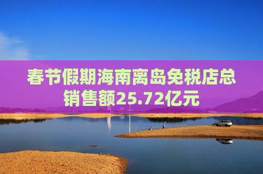 春节假期海南离岛免税店总销售额25.72亿元