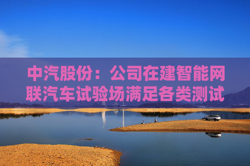 中汽股份：公司在建智能网联汽车试验场满足各类测试要求