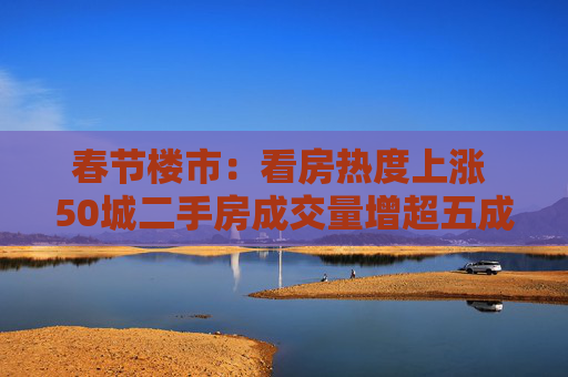 春节楼市：看房热度上涨 50城二手房成交量增超五成