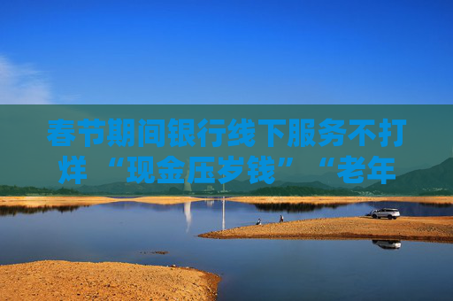 春节期间银行线下服务不打烊 “现金压岁钱”“老年专区”是亮点