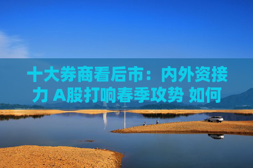 十大券商看后市：内外资接力 A股打响春季攻势 如何配置