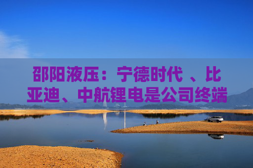 邵阳液压：宁德时代 、比亚迪、中航锂电是公司终端客户