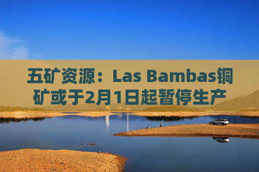 五矿资源：Las Bambas铜矿或于2月1日起暂停生产