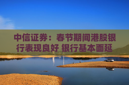 中信证券：春节期间港股银行表现良好 银行基本面延续转暖
